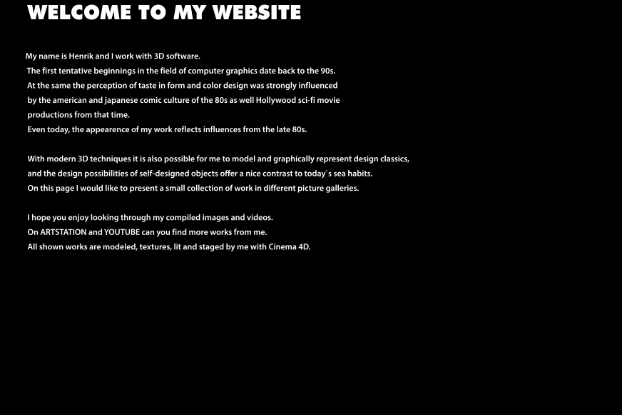 WELCOME TO MY WEBSITE            My name is Henrik and I work with 3D software.                The first tentative beginnings in the field of computer graphics date back to the 90s.                At the same the perception of taste in form and color design was strongly influenced  by the american and japanese comic culture of the 80s as well Hollywood sci-fi movie productions from that time.  Even today, the appearence of my work reflects influences from the late 80s.  With modern 3D techniques it is also possible for me to model and graphically represent design classics, and the design possibilities of self-designed objects offer a nice contrast to today`s sea habits. On this page I would like to present a small collection of work in different picture galleries.  I hope you enjoy looking through my compiled images and videos. On ARTSTATION and YOUTUBE can you find more works from me. All shown works are modeled, textures, lit and staged by me with Cinema 4D.